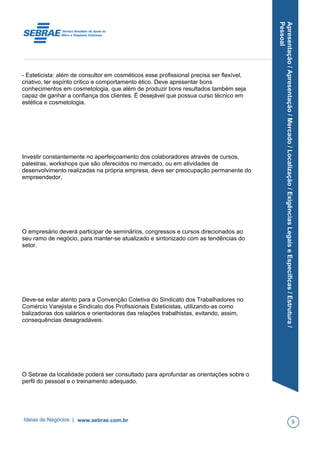 Apresentação/Apresentação/Mercado/Localização/ExigênciasLegaiseEspecíficas/Estrutura/
Pessoal
- Esteticista: além de consultor em cosméticos esse profissional precisa ser flexível,
criativo, ter espírito critico e comportamento ético. Deve apresentar bons
conhecimentos em cosmetologia, que além de produzir bons resultados também seja
capaz de ganhar a confiança dos clientes. É desejável que possua curso técnico em
estética e cosmetologia.
Investir constantemente no aperfeiçoamento dos colaboradores através de cursos,
palestras, workshops que são oferecidos no mercado, ou em atividades de
desenvolvimento realizadas na própria empresa, deve ser preocupação permanente do
empreendedor,
O empresário deverá participar de seminários, congressos e cursos direcionados ao
seu ramo de negócio, para manter-se atualizado e sintonizado com as tendências do
setor.
Deve-se estar atento para a Convenção Coletiva do Sindicato dos Trabalhadores no
Comércio Varejista e Sindicato dos Profissionais Esteticistas, utilizando-as como
balizadoras dos salários e orientadoras das relações trabalhistas, evitando, assim,
consequências desagradáveis.
O Sebrae da localidade poderá ser consultado para aprofundar as orientações sobre o
perfil do pessoal e o treinamento adequado.
Ideias de Negócios | www.sebrae.com.br 9
 