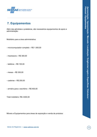 Apresentação/Apresentação/Mercado/Localização/ExigênciasLegaiseEspecíficas/Estrutura/
Pessoal/Equipamentos
7. Equipamentos
Além das gôndolas e prateleiras, são necessários equipamentos de apoio e
administração:
Mobiliário para a área administrativa:
- microcomputador completo – R$ 1.500,00
- impressora – R$ 300,00
- telefone – R$ 100,00
- mesas – R$ 300,00
- cadeiras – R$ 200,00
- armário para o escritório – R$ 400,00
Total mobiliário: R$ 2.600,00
Móveis e Equipamentos para áreas de exposição e venda de produtos:
Ideias de Negócios | www.sebrae.com.br 10
 