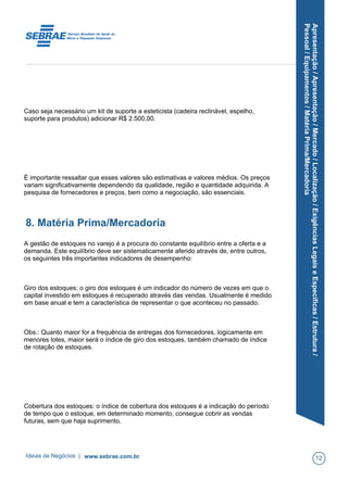 Apresentação/Apresentação/Mercado/Localização/ExigênciasLegaiseEspecíficas/Estrutura/
Pessoal/Equipamentos/MatériaPrima/Mercadoria
Caso seja necessário um kit de suporte a esteticista (cadeira reclinável, espelho,
suporte para produtos) adicionar R$ 2.500,00.
É importante ressaltar que esses valores são estimativas e valores médios. Os preços
variam significativamente dependendo da qualidade, região e quantidade adquirida. A
pesquisa de fornecedores e preços, bem como a negociação, são essenciais.
8. Matéria Prima/Mercadoria
A gestão de estoques no varejo é a procura do constante equilíbrio entre a oferta e a
demanda. Este equilíbrio deve ser sistematicamente aferido através de, entre outros,
os seguintes três importantes indicadores de desempenho:
Giro dos estoques: o giro dos estoques é um indicador do número de vezes em que o
capital investido em estoques é recuperado através das vendas. Usualmente é medido
em base anual e tem a característica de representar o que aconteceu no passado.
Obs.: Quanto maior for a frequência de entregas dos fornecedores, logicamente em
menores lotes, maior será o índice de giro dos estoques, também chamado de índice
de rotação de estoques.
Cobertura dos estoques: o índice de cobertura dos estoques é a indicação do período
de tempo que o estoque, em determinado momento, consegue cobrir as vendas
futuras, sem que haja suprimento.
Ideias de Negócios | www.sebrae.com.br 12
 