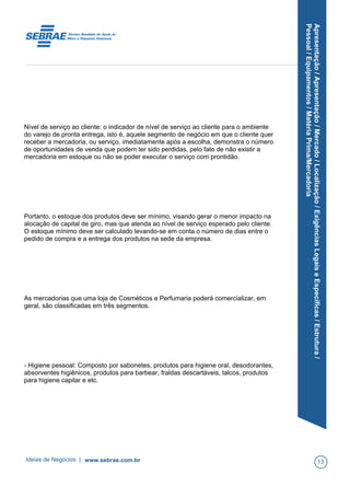 Apresentação/Apresentação/Mercado/Localização/ExigênciasLegaiseEspecíficas/Estrutura/
Pessoal/Equipamentos/MatériaPrima/Mercadoria
Nível de serviço ao cliente: o indicador de nível de serviço ao cliente para o ambiente
do varejo de pronta entrega, isto é, aquele segmento de negócio em que o cliente quer
receber a mercadoria, ou serviço, imediatamente após a escolha, demonstra o número
de oportunidades de venda que podem ter sido perdidas, pelo fato de não existir a
mercadoria em estoque ou não se poder executar o serviço com prontidão.
Portanto, o estoque dos produtos deve ser mínimo, visando gerar o menor impacto na
alocação de capital de giro, mas que atenda ao nível de serviço esperado pelo cliente.
O estoque mínimo deve ser calculado levando-se em conta o número de dias entre o
pedido de compra e a entrega dos produtos na sede da empresa.
As mercadorias que uma loja de Cosméticos e Perfumaria poderá comercializar, em
geral, são classificadas em três segmentos.
- Higiene pessoal: Composto por sabonetes, produtos para higiene oral, desodorantes,
absorventes higiênicos, produtos para barbear, fraldas descartáveis, talcos, produtos
para higiene capilar e etc.
Ideias de Negócios | www.sebrae.com.br 13
 