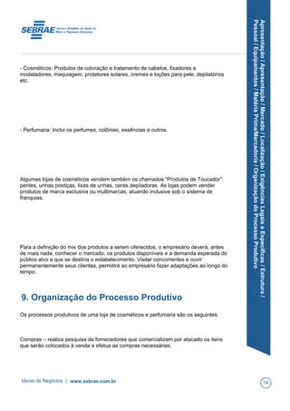 Apresentação/Apresentação/Mercado/Localização/ExigênciasLegaiseEspecíficas/Estrutura/
Pessoal/Equipamentos/MatériaPrima/Mercadoria/OrganizaçãodoProcessoProdutivo
- Cosméticos: Produtos de coloração e tratamento de cabelos, fixadores e
modeladores, maquiagem, protetores solares, cremes e loções para pele, depilatórios
etc.
- Perfumaria: Inclui os perfumes, colônias, essências e outros.
Algumas lojas de cosméticos vendem também os chamados “Produtos de Toucador”:
pentes, unhas postiças, lixas de unhas, ceras depiladoras. As lojas podem vender
produtos de marca exclusiva ou multimarcas, atuando inclusive sob o sistema de
franquias.
Para a definição do mix dos produtos a serem oferecidos, o empresário deverá, antes
de mais nada, conhecer o mercado, os produtos disponíveis e a demanda esperada do
público alvo a que se destina o estabelecimento. Visitar concorrentes e ouvir
permanentemente seus clientes, permitirá ao empresário fazer adaptações ao longo do
tempo.
9. Organização do Processo Produtivo
Os processos produtivos de uma loja de cosméticos e perfumaria são os seguintes:
Compras – realiza pesquisa de fornecedores que comercializam por atacado os itens
que serão colocados à venda e efetua as compras necessárias.
Ideias de Negócios | www.sebrae.com.br 14
 