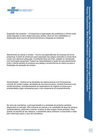 Apresentação/Apresentação/Mercado/Localização/ExigênciasLegaiseEspecíficas/Estrutura/
Pessoal/Equipamentos/MatériaPrima/Mercadoria/OrganizaçãodoProcessoProdutivo
Exposição dos produtos – Corresponde à organização das prateleiras e vitrines onde
serão expostos os itens disponíveis para vendas. Deve ter boa visibilidade e a
distribuição deve ocorrer de forma harmônica e integrada ao ambiente.
Atendimento ao cliente e vendas – Ocorre nas dependências da empresa de forma
presencial. A parte do showroom para exposição dos artigos colocados à venda deve
contar com estrutura adequada. O ambiente deve ser limpo, arejado ou climatizado,
com iluminação apropriada. Poderá ser disponibilizada a opção de auto atendimento,
onde o cliente escolhe os produtos que deseja e encaminha-se ao check out para a
finalização da operação de compra.
Administração – destina-se às atividades de relacionamento com fornecedores,
controle de contas a pagar, atividades de recursos humanos, controle financeiro e de
contas bancárias, acompanhamento do desempenho do negócio e outras que o
empreendedor julgar necessárias para o bom andamento do empreendimento.
No ramo de cosméticos, o principal desafio é a variedade de produtos similares
disponíveis no mercado. São inúmeras as marcas e as variedades de tipos de xampus,
condicionadores, perfumes e cremes, e todos os dias surgem novos produtos. Para
acertar na escolha do seu estoque, o empresário deve conhecer o consumidor e estar
bem informado sobre o ramo de cosméticos.
Ideias de Negócios | www.sebrae.com.br 15
 