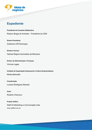 Expediente
Presidente do Conselho Deliberativo
Robson Braga de Andrade – Presidente do CDN
Diretor-Presidente
Guilherme Afif Domingos
Diretora Técnica
Heloísa Regina Guimarães de Menezes
Diretor de Administração e Finanças
Vinícius Lages
Unidade de Capacitação Empresarial e Cultura Empreendedora
Mirela Malvestiti
Coordenação
Luciana Rodrigues Macedo
Autor
Roberto Chamoun
Projeto Gráfico
Staff Art Marketing e Comunicação Ltda.
www.staffart.com.br
 