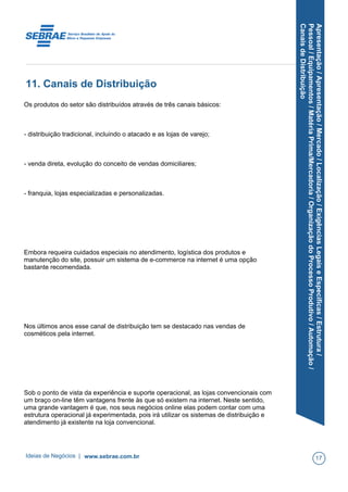 Apresentação/Apresentação/Mercado/Localização/ExigênciasLegaiseEspecíficas/Estrutura/
Pessoal/Equipamentos/MatériaPrima/Mercadoria/OrganizaçãodoProcessoProdutivo/Automação/
CanaisdeDistribuição
11. Canais de Distribuição
Os produtos do setor são distribuídos através de três canais básicos:
- distribuição tradicional, incluindo o atacado e as lojas de varejo;
- venda direta, evolução do conceito de vendas domiciliares;
- franquia, lojas especializadas e personalizadas.
Embora requeira cuidados especiais no atendimento, logística dos produtos e
manutenção do site, possuir um sistema de e-commerce na internet é uma opção
bastante recomendada.
Nos últimos anos esse canal de distribuição tem se destacado nas vendas de
cosméticos pela internet.
Sob o ponto de vista da experiência e suporte operacional, as lojas convencionais com
um braço on-line têm vantagens frente às que só existem na internet. Neste sentido,
uma grande vantagem é que, nos seus negócios online elas podem contar com uma
estrutura operacional já experimentada, pois irá utilizar os sistemas de distribuição e
atendimento já existente na loja convencional.
Ideias de Negócios | www.sebrae.com.br 17
 