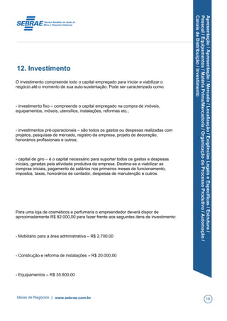 Apresentação/Apresentação/Mercado/Localização/ExigênciasLegaiseEspecíficas/Estrutura/
Pessoal/Equipamentos/MatériaPrima/Mercadoria/OrganizaçãodoProcessoProdutivo/Automação/
CanaisdeDistribuição/Investimento
12. Investimento
O investimento compreende todo o capital empregado para iniciar e viabilizar o
negócio até o momento de sua auto-sustentação. Pode ser caracterizado como:
- investimento fixo – compreende o capital empregado na compra de imóveis,
equipamentos, móveis, utensílios, instalações, reformas etc.;
- investimentos pré-operacionais – são todos os gastos ou despesas realizadas com
projetos, pesquisas de mercado, registro da empresa, projeto de decoração,
honorários profissionais e outros;
- capital de giro – é o capital necessário para suportar todos os gastos e despesas
iniciais, geradas pela atividade produtiva da empresa. Destina-se a viabilizar as
compras iniciais, pagamento de salários nos primeiros meses de funcionamento,
impostos, taxas, honorários de contador, despesas de manutenção e outros.
Para uma loja de cosméticos e perfumaria o empreendedor deverá dispor de
aproximadamente R$ 82.000,00 para fazer frente aos seguintes itens de investimento:
- Mobiliário para a área administrativa – R$ 2.700,00
- Construção e reforma de instalações – R$ 20.000,00
- Equipamentos – R$ 35.800,00
Ideias de Negócios | www.sebrae.com.br 18
 