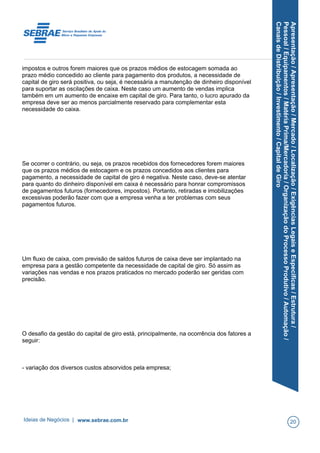 Apresentação/Apresentação/Mercado/Localização/ExigênciasLegaiseEspecíficas/Estrutura/
Pessoal/Equipamentos/MatériaPrima/Mercadoria/OrganizaçãodoProcessoProdutivo/Automação/
CanaisdeDistribuição/Investimento/CapitaldeGiro
impostos e outros forem maiores que os prazos médios de estocagem somada ao
prazo médio concedido ao cliente para pagamento dos produtos, a necessidade de
capital de giro será positiva, ou seja, é necessária a manutenção de dinheiro disponível
para suportar as oscilações de caixa. Neste caso um aumento de vendas implica
também em um aumento de encaixe em capital de giro. Para tanto, o lucro apurado da
empresa deve ser ao menos parcialmente reservado para complementar esta
necessidade do caixa.
Se ocorrer o contrário, ou seja, os prazos recebidos dos fornecedores forem maiores
que os prazos médios de estocagem e os prazos concedidos aos clientes para
pagamento, a necessidade de capital de giro é negativa. Neste caso, deve-se atentar
para quanto do dinheiro disponível em caixa é necessário para honrar compromissos
de pagamentos futuros (fornecedores, impostos). Portanto, retiradas e imobilizações
excessivas poderão fazer com que a empresa venha a ter problemas com seus
pagamentos futuros.
Um fluxo de caixa, com previsão de saldos futuros de caixa deve ser implantado na
empresa para a gestão competente da necessidade de capital de giro. Só assim as
variações nas vendas e nos prazos praticados no mercado poderão ser geridas com
precisão.
O desafio da gestão do capital de giro está, principalmente, na ocorrência dos fatores a
seguir:
- variação dos diversos custos absorvidos pela empresa;
Ideias de Negócios | www.sebrae.com.br 20
 