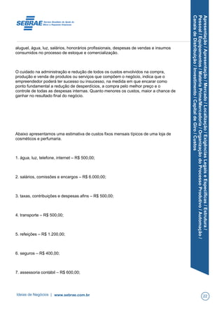 Apresentação/Apresentação/Mercado/Localização/ExigênciasLegaiseEspecíficas/Estrutura/
Pessoal/Equipamentos/MatériaPrima/Mercadoria/OrganizaçãodoProcessoProdutivo/Automação/
CanaisdeDistribuição/Investimento/CapitaldeGiro/Custos
aluguel, água, luz, salários, honorários profissionais, despesas de vendas e insumos
consumidos no processo de estoque e comercialização.
O cuidado na administração e redução de todos os custos envolvidos na compra,
produção e venda de produtos ou serviços que compõem o negócio, indica que o
empreendedor poderá ter sucesso ou insucesso, na medida em que encarar como
ponto fundamental a redução de desperdícios, a compra pelo melhor preço e o
controle de todas as despesas internas. Quanto menores os custos, maior a chance de
ganhar no resultado final do negócio.
Abaixo apresentamos uma estimativa de custos fixos mensais típicos de uma loja de
cosméticos e perfumaria.
1. água, luz, telefone, internet – R$ 500,00;
2. salários, comissões e encargos – R$ 6.000,00;
3. taxas, contribuições e despesas afins – R$ 500,00;
4. transporte – R$ 500,00;
5. refeições – R$ 1.200,00;
6. seguros – R$ 400,00;
7. assessoria contábil – R$ 600,00;
Ideias de Negócios | www.sebrae.com.br 22
 