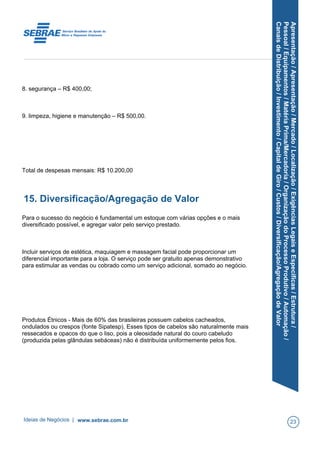 Apresentação/Apresentação/Mercado/Localização/ExigênciasLegaiseEspecíficas/Estrutura/
Pessoal/Equipamentos/MatériaPrima/Mercadoria/OrganizaçãodoProcessoProdutivo/Automação/
CanaisdeDistribuição/Investimento/CapitaldeGiro/Custos/Diversificação/AgregaçãodeValor
8. segurança – R$ 400,00;
9. limpeza, higiene e manutenção – R$ 500,00.
Total de despesas mensais: R$ 10.200,00
15. Diversificação/Agregação de Valor
Para o sucesso do negócio é fundamental um estoque com várias opções e o mais
diversificado possível, e agregar valor pelo serviço prestado.
Incluir serviços de estética, maquiagem e massagem facial pode proporcionar um
diferencial importante para a loja. O serviço pode ser gratuito apenas demonstrativo
para estimular as vendas ou cobrado como um serviço adicional, somado ao negócio.
Produtos Étnicos - Mais de 60% das brasileiras possuem cabelos cacheados,
ondulados ou crespos (fonte Sipatesp). Esses tipos de cabelos são naturalmente mais
ressecados e opacos do que o liso, pois a oleosidade natural do couro cabeludo
(produzida pelas glândulas sebáceas) não é distribuída uniformemente pelos fios.
Ideias de Negócios | www.sebrae.com.br 23
 