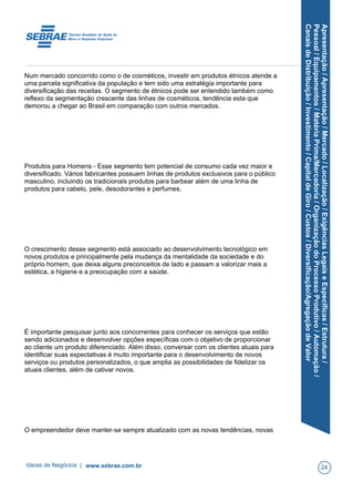 Apresentação/Apresentação/Mercado/Localização/ExigênciasLegaiseEspecíficas/Estrutura/
Pessoal/Equipamentos/MatériaPrima/Mercadoria/OrganizaçãodoProcessoProdutivo/Automação/
CanaisdeDistribuição/Investimento/CapitaldeGiro/Custos/Diversificação/AgregaçãodeValor
Num mercado concorrido como o de cosméticos, investir em produtos étnicos atende a
uma parcela significativa da população e tem sido uma estratégia importante para
diversificação das receitas. O segmento de étnicos pode ser entendido também como
reflexo da segmentação crescente das linhas de cosméticos, tendência esta que
demorou a chegar ao Brasil em comparação com outros mercados.
Produtos para Homens - Esse segmento tem potencial de consumo cada vez maior e
diversificado. Vários fabricantes possuem linhas de produtos exclusivos para o público
masculino, incluindo os tradicionais produtos para barbear além de uma linha de
produtos para cabelo, pele, desodorantes e perfumes.
O crescimento desse segmento está associado ao desenvolvimento tecnológico em
novos produtos e principalmente pela mudança da mentalidade da sociedade e do
próprio homem, que deixa alguns preconceitos de lado e passam a valorizar mais a
estética, a higiene e a preocupação com a saúde.
É importante pesquisar junto aos concorrentes para conhecer os serviços que estão
sendo adicionados e desenvolver opções específicas com o objetivo de proporcionar
ao cliente um produto diferenciado. Além disso, conversar com os clientes atuais para
identificar suas expectativas é muito importante para o desenvolvimento de novos
serviços ou produtos personalizados, o que amplia as possibilidades de fidelizar os
atuais clientes, além de cativar novos.
O empreendedor deve manter-se sempre atualizado com as novas tendências, novas
Ideias de Negócios | www.sebrae.com.br 24
 
