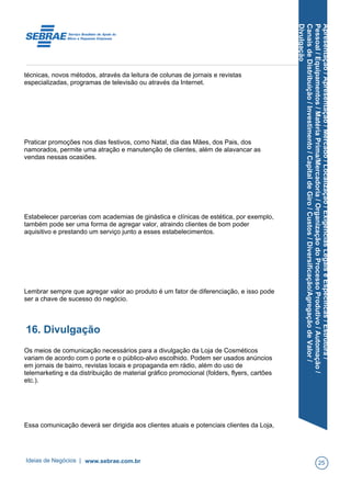 Apresentação/Apresentação/Mercado/Localização/ExigênciasLegaiseEspecíficas/Estrutura/
Pessoal/Equipamentos/MatériaPrima/Mercadoria/OrganizaçãodoProcessoProdutivo/Automação/
CanaisdeDistribuição/Investimento/CapitaldeGiro/Custos/Diversificação/AgregaçãodeValor/
Divulgação
técnicas, novos métodos, através da leitura de colunas de jornais e revistas
especializadas, programas de televisão ou através da Internet.
Praticar promoções nos dias festivos, como Natal, dia das Mães, dos Pais, dos
namorados, permite uma atração e manutenção de clientes, além de alavancar as
vendas nessas ocasiões.
Estabelecer parcerias com academias de ginástica e clínicas de estética, por exemplo,
também pode ser uma forma de agregar valor, atraindo clientes de bom poder
aquisitivo e prestando um serviço junto a esses estabelecimentos.
Lembrar sempre que agregar valor ao produto é um fator de diferenciação, e isso pode
ser a chave de sucesso do negócio.
16. Divulgação
Os meios de comunicação necessários para a divulgação da Loja de Cosméticos
variam de acordo com o porte e o público-alvo escolhido. Podem ser usados anúncios
em jornais de bairro, revistas locais e propaganda em rádio, além do uso de
telemarketing e da distribuição de material gráfico promocional (folders, flyers, cartões
etc.).
Essa comunicação deverá ser dirigida aos clientes atuais e potenciais clientes da Loja,
Ideias de Negócios | www.sebrae.com.br 25
 