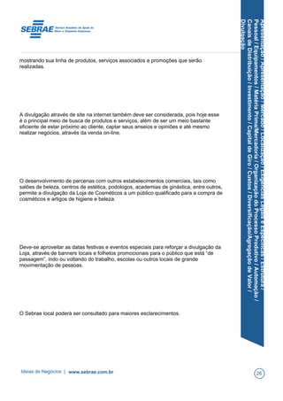 Apresentação/Apresentação/Mercado/Localização/ExigênciasLegaiseEspecíficas/Estrutura/
Pessoal/Equipamentos/MatériaPrima/Mercadoria/OrganizaçãodoProcessoProdutivo/Automação/
CanaisdeDistribuição/Investimento/CapitaldeGiro/Custos/Diversificação/AgregaçãodeValor/
Divulgação
mostrando sua linha de produtos, serviços associados e promoções que serão
realizadas.
A divulgação através de site na internet também deve ser considerada, pois hoje esse
é o principal meio de busca de produtos e serviços, além de ser um meio bastante
eficiente de estar próximo ao cliente, captar seus anseios e opiniões e até mesmo
realizar negócios, através da venda on-line.
O desenvolvimento de parcerias com outros estabelecimentos comerciais, tais como
salões de beleza, centros de estética, podologos, academias de ginástica, entre outros,
permite a divulgação da Loja de Cosméticos a um público qualificado para a compra de
cosméticos e artigos de higiene e beleza.
Deve-se aproveitar as datas festivas e eventos especiais para reforçar a divulgação da
Loja, através de banners locais e folhetos promocionais para o público que está “de
passagem”, indo ou voltando do trabalho, escolas ou outros locais de grande
movimentação de pessoas.
O Sebrae local poderá ser consultado para maiores esclarecimentos.
Ideias de Negócios | www.sebrae.com.br 26
 