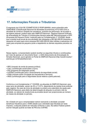 Apresentação/Apresentação/Mercado/Localização/ExigênciasLegaiseEspecíficas/Estrutura/
Pessoal/Equipamentos/MatériaPrima/Mercadoria/OrganizaçãodoProcessoProdutivo/Automação/
CanaisdeDistribuição/Investimento/CapitaldeGiro/Custos/Diversificação/AgregaçãodeValor/
Divulgação/InformaçõesFiscaiseTributárias
17. Informações Fiscais e Tributárias
O segmento de LOJA DE COSMÉTICOS E PERFUMARIA, assim entendido pela
CNAE/IBGE (Classificação Nacional de Atividades Econômicas) 4772-5/00 como a
atividade de comércio varejista de cosméticos, produtos de perfumaria, de toucador e
de higiene pessoal, poderá optar pelo SIMPLES Nacional - Regime Especial Unificado
de Arrecadação de Tributos e Contribuições devidos pelas ME (Microempresas) e EPP
(Empresas de Pequeno Porte), instituído pela Lei Complementar nº 123/2006, desde
que a receita bruta anual de sua atividade não ultrapasse a R$ 360.000,00 (trezentos e
sessenta mil reais) para micro empresa R$ 3.600.000,00 (três milhões e seiscentos mil
reais) para empresa de pequeno porte e respeitando os demais requisitos previstos na
Lei.
Nesse regime, o empreendedor poderá recolher os seguintes tributos e contribuições,
por meio de apenas um documento fiscal – o DAS (Documento de Arrecadação do
Simples Nacional), que é gerado no Portal do SIMPLES Nacional (http://www8.receita.f
azenda.gov.br/SimplesNacional/):
• IRPJ (imposto de renda da pessoa jurídica);
• CSLL (contribuição social sobre o lucro);
• PIS (programa de integração social);
• COFINS (contribuição para o financiamento da seguridade social);
• ICMS (imposto sobre circulação de mercadorias e serviços);
• INSS (contribuição para a Seguridade Social relativa a parte patronal).
Conforme a Lei Complementar nº 123/2006, as alíquotas do SIMPLES Nacional, para
esse ramo de atividade, variam de 4% a 11,61%, dependendo da receita bruta auferida
pelo negócio. No caso de início de atividade no próprio ano-calendário da opção pelo
SIMPLES Nacional, para efeito de determinação da alíquota no primeiro mês de
atividade, os valores de receita bruta acumulada devem ser proporcionais ao número
de meses de atividade no período.
Se o Estado em que o empreendedor estiver exercendo a atividade conceder
benefícios tributários para o ICMS (desde que a atividade seja tributada por esse
imposto), a alíquota poderá ser reduzida conforme o caso. Na esfera Federal poderá
ocorrer redução quando se tratar de PIS e/ou COFINS.
Ideias de Negócios | www.sebrae.com.br 27
 