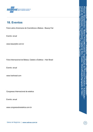 Apresentação/Apresentação/Mercado/Localização/ExigênciasLegaiseEspecíficas/Estrutura/
Pessoal/Equipamentos/MatériaPrima/Mercadoria/OrganizaçãodoProcessoProdutivo/Automação/
CanaisdeDistribuição/Investimento/CapitaldeGiro/Custos/Diversificação/AgregaçãodeValor/
Divulgação/InformaçõesFiscaiseTributárias/Eventos
18. Eventos
Feira Latino Americana de Cosméticos e Beleza - Beauty Fair
Evento: anual
www.beautyfair.com.br
Feira Internacional de Beleza, Cabelo e Estética – Hair Brasil
Evento: anual
www.hairbrasil.com
Congresso Internacional de estetica
Evento: anual
www.congressobrestetica.com.br
Ideias de Negócios | www.sebrae.com.br 29
 