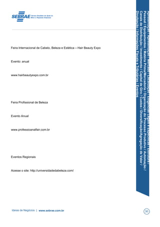 Apresentação/Apresentação/Mercado/Localização/ExigênciasLegaiseEspecíficas/Estrutura/
Pessoal/Equipamentos/MatériaPrima/Mercadoria/OrganizaçãodoProcessoProdutivo/Automação/
CanaisdeDistribuição/Investimento/CapitaldeGiro/Custos/Diversificação/AgregaçãodeValor/
Divulgação/InformaçõesFiscaiseTributárias/Eventos
Feira Internacional de Cabelo, Beleza e Estética – Hair Beauty Expo
Evento: anual
www.hairbeautyexpo.com.br
Feira Profissional de Beleza
Evento Anual
www.professioanalfair.com.br
Eventos Regionais
Acesse o site: http://universidadedabeleza.com/
Ideias de Negócios | www.sebrae.com.br 30
 