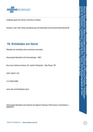 Apresentação/Apresentação/Mercado/Localização/ExigênciasLegaiseEspecíficas/Estrutura/
Pessoal/Equipamentos/MatériaPrima/Mercadoria/OrganizaçãodoProcessoProdutivo/Automação/
CanaisdeDistribuição/Investimento/CapitaldeGiro/Custos/Diversificação/AgregaçãodeValor/
Divulgação/InformaçõesFiscaiseTributárias/Eventos/EntidadesemGeral
Catálogo geral de Feiras e Eventos no Brasil
Acesse o site: http://www.expofeiras.gov.br/calendario-de-eventos/index/setores/9/
19. Entidades em Geral
Relação de entidades para eventuais consultas:
Associação Brasileira de Cosmetologia - ABC
Rua Ana Catharina Randi, 25, Jardim Petrópolis - São Paulo- SP
CEP: 04637-130
(11) 5044-5466
www.abc-cosmetologia.org.br
Associação Brasileira da Indústria de Higiene Pessoal, Perfumaria e Cosméticos –
ABIHPEC
Ideias de Negócios | www.sebrae.com.br 31
 