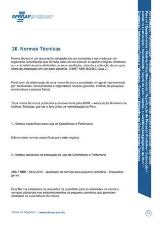 Apresentação/Apresentação/Mercado/Localização/ExigênciasLegaiseEspecíficas/Estrutura/
Pessoal/Equipamentos/MatériaPrima/Mercadoria/OrganizaçãodoProcessoProdutivo/Automação/
CanaisdeDistribuição/Investimento/CapitaldeGiro/Custos/Diversificação/AgregaçãodeValor/
Divulgação/InformaçõesFiscaiseTributárias/Eventos/EntidadesemGeral/NormasTécnicas
20. Normas Técnicas
Norma técnica é um documento, estabelecido por consenso e aprovado por um
organismo reconhecido que fornece para um uso comum e repetitivo regras, diretrizes
ou características para atividades ou seus resultados, visando a obtenção de um grau
ótimo de ordenação em um dado contexto. (ABNT NBR ISO/IEC Guia 2).
Participam da elaboração de uma norma técnica a sociedade, em geral, representada
por: fabricantes, consumidores e organismos neutros (governo, instituto de pesquisa,
universidade e pessoa física).
Toda norma técnica é publicada exclusivamente pela ABNT – Associação Brasileira de
Normas Técnicas, por ser o foro único de normalização do País.
1. Normas específicas para Loja de Cosméticos e Perfumaria
Não existem normas específicas para este negócio.
2. Normas aplicáveis na execução de Loja de Cosméticos e Perfumaria
ABNT NBR 15842:2010 - Qualidade de serviço para pequeno comércio – Requisitos
gerais.
Esta Norma estabelece os requisitos de qualidade para as atividades de venda e
serviços adicionais nos estabelecimentos de pequeno comércio, que permitam
satisfazer as expectativas do cliente.
Ideias de Negócios | www.sebrae.com.br 33
 