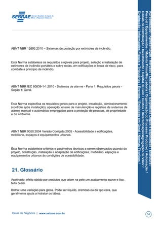 Apresentação/Apresentação/Mercado/Localização/ExigênciasLegaiseEspecíficas/Estrutura/
Pessoal/Equipamentos/MatériaPrima/Mercadoria/OrganizaçãodoProcessoProdutivo/Automação/
CanaisdeDistribuição/Investimento/CapitaldeGiro/Custos/Diversificação/AgregaçãodeValor/
Divulgação/InformaçõesFiscaiseTributárias/Eventos/EntidadesemGeral/NormasTécnicas/
ABNT NBR 12693:2010 – Sistemas de proteção por extintores de incêndio.
Esta Norma estabelece os requisitos exigíveis para projeto, seleção e instalação de
extintores de incêndio portáteis e sobre rodas, em edificações e áreas de risco, para
combate a princípio de incêndio.
ABNT NBR IEC 60839-1-1:2010 - Sistemas de alarme - Parte 1: Requisitos gerais -
Seção 1: Geral.
Esta Norma especifica os requisitos gerais para o projeto, instalação, comissionamento
(controle após instalação), operação, ensaio de manutenção e registros de sistemas de
alarme manual e automático empregados para a proteção de pessoas, de propriedade
e do ambiente.
ABNT NBR 9050:2004 Versão Corrigida:2005 - Acessibilidade a edificações,
mobiliário, espaços e equipamentos urbanos.
Esta Norma estabelece critérios e parâmetros técnicos a serem observados quando do
projeto, construção, instalação e adaptação de edificações, mobiliário, espaços e
equipamentos urbanos às condições de acessibilidade.
21. Glossário
Acetinado: efeito obtido por produtos que criam na pele um acabamento suave e liso,
feito cetim.
Brilho: uma variação para gloss. Pode ser líquido, cremoso ou do tipo cera, que
geralmente ajuda a hidratar os lábios.
Ideias de Negócios | www.sebrae.com.br 34
 