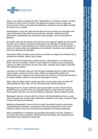 Apresentação/Apresentação/Mercado/Localização/ExigênciasLegaiseEspecíficas/Estrutura/
Pessoal/Equipamentos/MatériaPrima/Mercadoria/OrganizaçãodoProcessoProdutivo/Automação/
CanaisdeDistribuição/Investimento/CapitaldeGiro/Custos/Diversificação/AgregaçãodeValor/
Divulgação/InformaçõesFiscaiseTributárias/Eventos/EntidadesemGeral/NormasTécnicas/
Gloss: uma moderna variação do brilho. Geralmente é um produto cremoso, de efeito
molhado. O mais comum é o labial, mas algumas empresas criaram o gloss que
funciona como sombra. Há opções transparentes, coloridas e até com glitter. Escolha
de acordo com a ocasião.
Hipoalergênico: quem tem pele sensível deve procurar produtos de maquiagem com
essa nomenclatura. Eles são livres de perfumes, corantes, substâncias muito
gordurosas e ingredientes que costumam causar alergias, como os derivados de
petróleo.
Iluminador: esse tipo de produto cria ponto de luz em algumas regiões do rosto (centro
da testa, nariz e queixo), deixando a maquiagem mais refinada. Há versões em pó,
creme ou líquido. O pó é aplicado com o mesmo pincel de blush e tem boa fixação. O
creme e o líquido podem ser espalhados com os dedos, mas devem ser evitados em
dias muito quentes, pois derretem.
Iridescente: efeito camaleão, que muda de cor conforme o ângulo de incidência da luz,
presente em sombras, batons, pós e bases.
Jambo: tipo de tom relacionado a peles morenas. Vale destacar a cor natural com
blush marrom ou terracota, investir no look tropical com bases e pós bronzeadores,
valorizar os lábios com batons escuros. Nos olhos, sombras cobre, bege ou dourada
são excelentes pedidas.
Japonesa (ou Oriental): para que o tom de pele amarelada ganhe um efeito perolado,
opte por base, corretivo e pó bem claros. Falhas na sobrancelhas podem ser
preenchidas com um lápis ou com uma sombra. Se você tem o nariz grosso demais ou
as maças saltadas, aplique os truques da maquiagem corretiva.
Kajal : lápis de origem indiana usada para fazer um traço largo sobre os olhos. Dá
dramaticidade ao olhar. Mas, por ser cremoso demais, derrete facilmente.
Maquiagem diurna: muitas mulheres usam apenas batom e rímel. Outras incluem
também base ou pó facial. Para um resultado elegante, a pele deve ser coberta de
forma suave e discreta, como se não estivesse maquiada. Opte por batons neutros.
Maquiagem noturna: é chance de dar um leve ar de dramaticidade ao look, ou seja,
olhos marcados com sombra, lápis, delineador e bastante rímel; base, corretivo e blush
e batons de cores mais intensas.
Metálico(ou Metalizado): imita o brilho do metal. Esse efeito futurista é encontrado
especialmente em esmaltes, mas pode ser visto em produtos para o rosto, como
sombras e batons. Use com cautela para não ressaltar as linhas de expressão.
Não-comedogênicos: cosméticos que prometem não obstruir os poros, evitando a
ocorrência de cravos e espinhas. Geralmente são formulados com substâncias que
apresentam baixo potencial de obstrução.
Ideias de Negócios | www.sebrae.com.br 36
 