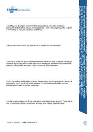 Apresentação/Apresentação/Mercado/Localização/ExigênciasLegaiseEspecíficas/Estrutura/
Pessoal/Equipamentos/MatériaPrima/Mercadoria/OrganizaçãodoProcessoProdutivo/Automação/
CanaisdeDistribuição/Investimento/CapitaldeGiro/Custos/Diversificação/AgregaçãodeValor/
Divulgação/InformaçõesFiscaiseTributárias/Eventos/EntidadesemGeral/NormasTécnicas/
- Certifique-se da origem e conformidade dos produtos adquiridos (produtos,
fabricante, distribuidores, rótulos, embalagens etc.) com a legislação vigente, exigindo
e verificando os registros sanitários pertinentes.
- Motive seus funcionários, dê feedback e os incentive a vender melhor.
- Investir na qualidade global de atendimento ao cliente, ou seja: qualidade do serviço,
ambiente agradável, profissionais atenciosos, respeitosos e interessados pelo cliente,
além de comodidades adicionais como é o caso de estacionamento.
- Procurar fidelizar a clientela com ações de pós-venda, como: remessa de cartões de
aniversário, comunicação de novos serviços e novos produtos ofertados, contato
telefônico lembrando eventos e promoções.
- Avalie as ações da concorrência e de outros estabelecimentos do ramo. Fique atento
aos eventos que indiquem tendências de moda e de hábitos do público alvo.
Ideias de Negócios | www.sebrae.com.br 38
 