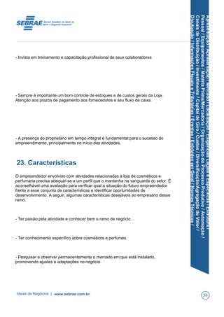 Apresentação/Apresentação/Mercado/Localização/ExigênciasLegaiseEspecíficas/Estrutura/
Pessoal/Equipamentos/MatériaPrima/Mercadoria/OrganizaçãodoProcessoProdutivo/Automação/
CanaisdeDistribuição/Investimento/CapitaldeGiro/Custos/Diversificação/AgregaçãodeValor/
Divulgação/InformaçõesFiscaiseTributárias/Eventos/EntidadesemGeral/NormasTécnicas/
- Invista em treinamento e capacitação profissional de seus colaboradores
- Sempre é importante um bom controle de estoques e de custos gerais da Loja.
Atenção aos prazos de pagamento aos fornecedores e seu fluxo de caixa.
- A presença do proprietário em tempo integral é fundamental para o sucesso do
empreendimento, principalmente no início das atividades.
23. Características
O empreendedor envolvido com atividades relacionadas à loja de cosméticos e
perfumaria precisa adequar-se a um perfil que o mantenha na vanguarda do setor. É
aconselhável uma avaliação para verificar qual a situação do futuro empreendedor
frente a esse conjunto de características e identificar oportunidades de
desenvolvimento. A seguir, algumas características desejáveis ao empresário desse
ramo.
- Ter paixão pela atividade e conhecer bem o ramo de negócio.
- Ter conhecimento específico sobre cosméticos e perfumes.
- Pesquisar e observar permanentemente o mercado em que está instalado,
promovendo ajustes e adaptações no negócio.
Ideias de Negócios | www.sebrae.com.br 39
 