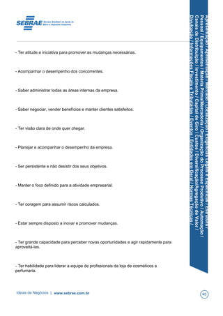 Apresentação/Apresentação/Mercado/Localização/ExigênciasLegaiseEspecíficas/Estrutura/
Pessoal/Equipamentos/MatériaPrima/Mercadoria/OrganizaçãodoProcessoProdutivo/Automação/
CanaisdeDistribuição/Investimento/CapitaldeGiro/Custos/Diversificação/AgregaçãodeValor/
Divulgação/InformaçõesFiscaiseTributárias/Eventos/EntidadesemGeral/NormasTécnicas/
- Ter atitude e iniciativa para promover as mudanças necessárias.
- Acompanhar o desempenho dos concorrentes.
- Saber administrar todas as áreas internas da empresa.
- Saber negociar, vender benefícios e manter clientes satisfeitos.
- Ter visão clara de onde quer chegar.
- Planejar e acompanhar o desempenho da empresa.
- Ser persistente e não desistir dos seus objetivos.
- Manter o foco definido para a atividade empresarial.
- Ter coragem para assumir riscos calculados.
- Estar sempre disposto a inovar e promover mudanças.
- Ter grande capacidade para perceber novas oportunidades e agir rapidamente para
aproveitá-las.
- Ter habilidade para liderar a equipe de profissionais da loja de cosméticos e
perfumaria.
Ideias de Negócios | www.sebrae.com.br 40
 