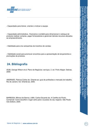 Apresentação/Apresentação/Mercado/Localização/ExigênciasLegaiseEspecíficas/Estrutura/
Pessoal/Equipamentos/MatériaPrima/Mercadoria/OrganizaçãodoProcessoProdutivo/Automação/
CanaisdeDistribuição/Investimento/CapitaldeGiro/Custos/Diversificação/AgregaçãodeValor/
Divulgação/InformaçõesFiscaiseTributárias/Eventos/EntidadesemGeral/NormasTécnicas/
- Capacidade para treinar, orientar e motivar a equipe.
- Capacidade administrativa , financeira e contábil para dimensionar o estoque de
produtos realizar compras, pagar fornecedores e gerenciar demais recursos alocados
ao empreendimento.
- Habilidade para cria campanhas de incentivo de vendas;
- Habilidade social para promover encontros para a apresentação de lançamentos e
promoções de produtos.
24. Bibliografia
AIUB, George Wilson et al. Plano de Negócios: serviços. 2. ed. Porto Alegre: Sebrae,
2000.
ANDRADE, Patrícia Carlos de. Oriente-se: guia de profissões e mercado de trabalho.
Rio de Janeiro: Ed. Oriente-se, 2000.
BARBOSA, Mônica de Barros; LIMA, Carlos Eduardo de. A Cartilha do Ponto
Comercial: Como escolher o lugar certo para o sucesso do seu negócio. São Paulo:
Clio Editora, 2004.
Ideias de Negócios | www.sebrae.com.br 41
 