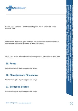 Apresentação/Apresentação/Mercado/Localização/ExigênciasLegaiseEspecíficas/Estrutura/
Pessoal/Equipamentos/MatériaPrima/Mercadoria/OrganizaçãodoProcessoProdutivo/Automação/
CanaisdeDistribuição/Investimento/CapitaldeGiro/Custos/Diversificação/AgregaçãodeValor/
Divulgação/InformaçõesFiscaiseTributárias/Eventos/EntidadesemGeral/NormasTécnicas/
RATTO, LUIZ. Comercio – Um Mundo de Negócios. Rio de Janeiro: Ed. Senac
Nacional, 2004.
SEBRAE/PR – Serviço de Apoio às Micro e Pequenas Empresas do Paraná.Loja de
Cosméticos e Perfumaria- Série Ideia de Negócios. Curitiba.
SILVA, José Pereira. Análise Financeira das Empresas. 4. ed. São Paulo: Atlas, 2006.
25. Fonte
Não há informações disponíveis para este campo.
26. Planejamento Financeiro
Não há informações disponíveis para este campo.
27. Soluções Sebrae
Não há informações disponíveis para este campo.
Ideias de Negócios | www.sebrae.com.br 43
 