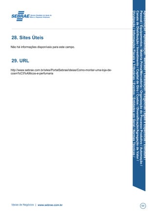 Apresentação/Apresentação/Mercado/Localização/ExigênciasLegaiseEspecíficas/Estrutura/
Pessoal/Equipamentos/MatériaPrima/Mercadoria/OrganizaçãodoProcessoProdutivo/Automação/
CanaisdeDistribuição/Investimento/CapitaldeGiro/Custos/Diversificação/AgregaçãodeValor/
Divulgação/InformaçõesFiscaiseTributárias/Eventos/EntidadesemGeral/NormasTécnicas/
28. Sites Úteis
Não há informações disponíveis para este campo.
29. URL
http://www.sebrae.com.br/sites/PortalSebrae/ideias/Como-montar-uma-loja-de-
cosm%C3%A9ticos-e-perfumaria
Ideias de Negócios | www.sebrae.com.br 44
 