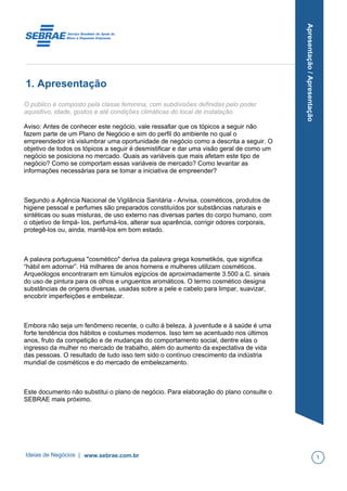 Apresentação/Apresentação
1. Apresentação
O público é composto pela classe feminina, com subdivisões definidas pelo poder
aquisitivo, idade, gostos e até condições climáticas do local de instalação.
Aviso: Antes de conhecer este negócio, vale ressaltar que os tópicos a seguir não
fazem parte de um Plano de Negócio e sim do perfil do ambiente no qual o
empreendedor irá vislumbrar uma oportunidade de negócio como a descrita a seguir. O
objetivo de todos os tópicos a seguir é desmistificar e dar uma visão geral de como um
negócio se posiciona no mercado. Quais as variáveis que mais afetam este tipo de
negócio? Como se comportam essas variáveis de mercado? Como levantar as
informações necessárias para se tomar a iniciativa de empreender?
Segundo a Agência Nacional de Vigilância Sanitária - Anvisa, cosméticos, produtos de
higiene pessoal e perfumes são preparados constituídos por substâncias naturais e
sintéticas ou suas misturas, de uso externo nas diversas partes do corpo humano, com
o objetivo de limpá- los, perfumá-los, alterar sua aparência, corrigir odores corporais,
protegê-los ou, ainda, mantê-los em bom estado.
A palavra portuguesa "cosmético" deriva da palavra grega kosmetikós, que significa
“hábil em adornar”. Há milhares de anos homens e mulheres utilizam cosméticos.
Arqueólogos encontraram em túmulos egípcios de aproximadamente 3.500 a.C. sinais
do uso de pintura para os olhos e unguentos aromáticos. O termo cosmético designa
substâncias de origens diversas, usadas sobre a pele e cabelo para limpar, suavizar,
encobrir imperfeições e embelezar.
Embora não seja um fenômeno recente, o culto à beleza, à juventude e à saúde é uma
forte tendência dos hábitos e costumes modernos. Isso tem se acentuado nos últimos
anos, fruto da competição e de mudanças do comportamento social, dentre elas o
ingresso da mulher no mercado de trabalho, além do aumento da expectativa de vida
das pessoas. O resultado de tudo isso tem sido o contínuo crescimento da indústria
mundial de cosméticos e do mercado de embelezamento.
Este documento não substitui o plano de negócio. Para elaboração do plano consulte o
SEBRAE mais próximo.
Ideias de Negócios | www.sebrae.com.br 1
 