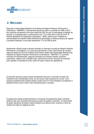 Apresentação/Apresentação/Mercado
2. Mercado
Segundo a Associação Brasileira da Indústria de Higiene Pessoal, Perfumaria e
Cosméticos - ABIHPEC, o faturamento líquido do setor no período de 1996 a 2013,
tem crescido anualmente uma taxa média de 9,9% ao ano, já expurgada a inflação do
período, e a projeção para o crescimento é de 11% a 20% para o ano de 2014. O
Instituto Brasileiro de Geografia e Estatística – IBGE, estima que 5 milhões de
oportunidades de trabalho estão diretamente associadas à cadeia produtiva de higiene
e produtos pessoais, e que esta representa 1,7% do PIB do país.
Atualmente o Brasil ocupa a terceira posição no mercado mundial de Higiene Pessoal,
Perfumaria e Cosméticos, e é o país que apresenta o maior crescimento de vendas,
segundo dados de 2012 do Instituto Euromonitor citado pela Associação Brasileira da
Indústria de Higiene Pessoal, Perfumaria e Cosméticos – ABIHPEC. É o primeiro
mercado em desodorantes, segundo mercado em produtos infantis, produtos
masculinos, higiene oral, proteção solar, perfumaria e banho; terceiro em produtos
para cabelos e cosméticos cores, sexto em pele e oitavo em depilatórios.
O mercado nacional cresce proporcionalmente mais que o mercado mundial. Os
brasileiros são considerados como um dos povos mais vaidosos do mundo. Uma
pesquisa realizada pelo Instituto Gallup mostra que 61% dos brasileiros consideram a
aparência física como o fator mais importante para o sucesso.
O público-alvo deste empreendimento é composto principalmente pelas mulheres,
embora haja uma crescente demanda por parte do público masculino. O crescimento
do poder aquisitivo da classe média brasileira nos últimos anos, acentua o ritmo de
vendas em todas as regiões do país.
Ideias de Negócios | www.sebrae.com.br 2
 