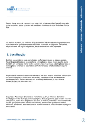 Apresentação/Apresentação/Mercado/Localização
Dentro desse grupo de consumidores potenciais existem subdivisões definidas pelo
poder aquisitivo, idade, gostos e até condições climáticas do local de instalações da
loja.
As marcas mundiais, ao contrário do que acontecia há uma década, hoje enfrentam a
concorrência de grandes empresas nacionais e também de pequenos fabricantes
especializados em alguns segmentos, especialmente nos mais populares.
3. Localização
Existem consumidores para cosméticos e perfumes em todas as classes sociais,
havendo possibilidade de sucesso tanto em regiões de classe média ou alta, como
também em bairros de menor poder aquisitivo. Isso requer que a definição do local de
instalação de uma loja de Cosméticos e Perfumaria seja feita baseada em alguns
critérios.
Especialistas afirmam que esta decisão se dá em duas esferas principais: identificação
do território (região) e localização (endereço), considerando-se ainda algumas
variáveis como: a demanda (potencial), a oferta (concorrência) e os custos de
instalação (aluguel, reforma e etc.).
Segundo a Associação Brasileira de Franchising (ABF), a definição da melhor
localização “ponto” é um pouco mais complexa do que aparenta, pois envolve variáveis
antagônicas, como fluxo de pessoas e custos. O melhor ponto não é necessariamente
aquele que proporcionará o maior faturamento, e sim aquele que trará o melhor
resultado. Para tanto, deve-se conhecer profundamente as particularidades do negócio
em questão.
Ideias de Negócios | www.sebrae.com.br 3
 
