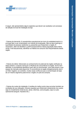 Apresentação/Apresentação/Mercado/Localização
A seguir, são apresentados alguns aspectos que devem ser avaliados num processo
de seleção do local de instalação da loja:
- Fatores de demanda: A característica populacional em torno do estabelecimento é o
principal fator a ser contemplado num estudo de localização. Não se deve restringir à
quantidade de pessoas residentes ou passantes que frequentam a região. É
necessário, além de identificar o perfil socioeconômico dessa população (faixa etária,
renda, nível educacional), identificar os hábitos de consumo dos frequentadores dessa
região.
- Fatores de oferta: Adicionado ao conhecimento do potencial da região verificado na
etapa anterior, é preciso mensurar a influência da concorrência na região. Se for bem
atendida, é aconselhável identificar quem são os concorrentes, como eles atuam e que
espaço de mercado está disponível. A concorrência na região obrigatoriamente não é
um fator negativo; ao contrário, muitas vezes verifica-se que a concentração de lojas
de um mesmo segmento pode tornar a região um polo de compras.
- Fatores de custos de instalação: A análise do melhor ponto deve envolver também as
condições de sua utilização, inclusive aquelas que influenciam diretamente nos custos,
seja no investimento inicial (luvas, obras, reformas, comunicação), seja no custo
operacional (aluguel, impostos etc.).
Ideias de Negócios | www.sebrae.com.br 4
 
