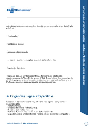 Apresentação/Apresentação/Mercado/Localização/ExigênciasLegaiseEspecíficas
Além das considerações acima, outros itens devem ser observados antes da definição
pelo local:
- visualização;
- facilidade de acesso;
- área para estacionamento;
- se a zona é sujeita a inundações, existência de feira-livre, etc.;
- legalização do imóvel;
- legislação local. As atividades econômicas da maioria das cidades são
regulamentadas pelo Plano Diretor Urbano (PDU). É essa Lei que determina o tipo de
atividade que pode funcionar em determinado endereço. A consulta de local junto à
Prefeitura é o primeiro passo para avaliar a implantação da loja.
4. Exigências Legais e Específicas
É necessário contratar um contador profissional para legalizar a empresa nos
seguintes órgãos:
- Junta Comercial;
- Secretaria da Receita Federal (CNPJ);
- Secretaria Estadual de Fazenda;
- Prefeitura Municipal, para obter o alvará de funcionamento;
- Enquadramento na Entidade Sindical Patronal em que a empresa se enquadra (é
Ideias de Negócios | www.sebrae.com.br 5
 