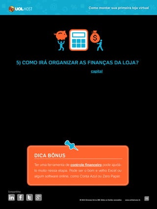 © 2016 Universo Online S/A. Todos os direitos reservados. www.uolhost.com.br
Compartilhe:
10
Como montar sua primeira loja virtual
5) COMO IRÁ ORGANIZAR AS FINANÇAS DA LOJA?
Para começar um negócio, você precisa ter um capital para investir até que
o retorno conseguido pelas vendas já esteja suprindo as dívidas. Se você não
tem essa grana, é possível pedir financiamento, procurar um sócio ou ainda
investidores.
Com o dinheiro na mão, detalhe quais serão seus gastos mensais, em qual
departamento você precisa investir mais no começo e coloque uma meta de
quanto tempo levará para esse dinheiro gasto ser recuperado com os lucros.
Faça uma planilha e especifique gasto por gasto, atualize o total diariamente
caso tenha alguma saída. Coloque ainda item por item para você saber para
onde tem ido o dinheiro e conseguir fazer um balanço no final do mês.
DICA BÔNUS
Ter uma ferramenta de controle financeiro pode ajudá-
lo muito nessa etapa. Pode ser o bom e velho Excel ou
algum software online, como Conta Azul ou Zero Paper.
 