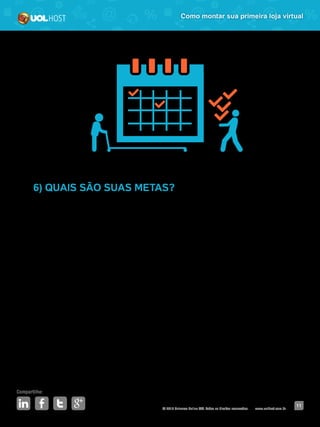 © 2016 Universo Online S/A. Todos os direitos reservados. www.uolhost.com.br
Compartilhe:
11
Como montar sua primeira loja virtual
6) QUAIS SÃO SUAS METAS?
Por fim, defina algumas metas a curto, médio e longo prazo. Elas irão te
estimular e guiar o seu negócio.
Por exemplo: em um ano você quer atingir a marca de mil vendas por mês. Em
cinco anos, você quer dobrar o tamanho de sua operação. E em 10 anos, você
quer que seu negócio seja referência no segmento atuante. Defina o que é
preciso fazer para alcançar cada um desses objetivos.
 