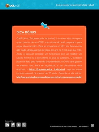 © 2016 Universo Online S/A. Todos os direitos reservados. www.uolhost.com.br
Compartilhe:
14
Como montar sua primeira loja virtual
DICA BÔNUS
O MEI (Micro Empreendedor Individual) é uma boa alternativa para
quem precisa de um CNPJ, mas ainda não está preparado para
pagar altos impostos. Para se enquadrar no MEI, seu faturamento
não pode ultrapassar 60 mil reais por ano ou 5 mil reais por mês.
Ainda é possível contratar um funcionário que vai receber um
salário mínimo ou o equivalente ao piso da categoria. O cadastro
pode ser feito pelo Portal do Empreendedor, o CNPJ será gerado
na mesma hora. Para se regularizar, e ser oficialmente uma
empresa, o Micro Empreendedor Individual paga um único
imposto mensal de menos de 50 reais. Consulte o site oficial:
http://www.portaldoempreendedor.gov.br/mei-microempreendedor
 
