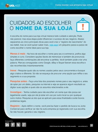 © 2016 Universo Online S/A. Todos os direitos reservados. www.uolhost.com.br
Compartilhe:
15
Como montar sua primeira loja virtual
A escolha do nome para sua loja virtual merece todo cuidado e atenção. Pode
não parecer, mas essa etapa pode influenciar o sucesso de seu negócio. Abaixo
separamos as cinco principais dicas para você criar o “registro de nascimento” do
seu bebê, mas se você quiser saber mais, veja aqui um pequeno passo-a-passo de
como escolher o nome ideal para sua loja.
Menos é mais - Na hora de escolher o nome para seu e-commerce, prefira algo
simples e curto. Considere opções fáceis de memorizar e também de pronunciar,
faça diferentes combinações até encontrar a perfeita. Você também pode criar uma
palavra. Marcas consagradas como Google, eBay e Skype fizeram essa escolha e
são reconhecidas instantaneamente.
Inove - Pesquise quais são os nomes usados pelos seus concorrentes e busque
algo criativo e diferente. Só não se esqueça de procurar uma opção que reflita o seu
segmento e a sua proposta.
Pesquise antes - Faça uma lista dos possíveis nomes para o seu negócio e, antes
de optar por um deles, pesquise na internet e veja se aparece algum resultado ao
digitar suas opções e quais são os assuntos relacionados a ele.
Investigue - Tenha cuidado para não escolher um nome que não possa ser
legalmente usado, seja por ele já estar em uso por outro local ou por qualquer
outro motivo. Pesquise as leis que se aplicam para essa finalidade e evite futuros
problemas legais.
Registre - Após definir o nome, você precisa fazer o pedido de busca na Junta
Comercial para verificar se não há outra empresa já registrada com sua escolha.
Se não houver, garanta o seu registro.
CUIDADOS AO ESCOLHER
O NOME DA SUA LOJA
 
