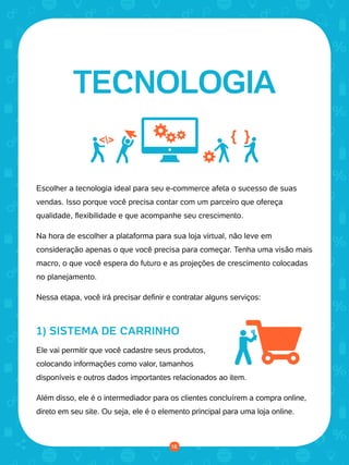 © 2016 Universo Online S/A. Todos os direitos reservados. www.uolhost.com.br
Compartilhe:
16
Como montar sua primeira loja virtual
Escolher a tecnologia ideal para seu e-commerce afeta o sucesso de suas
vendas. Isso porque você precisa contar com um parceiro que ofereça
qualidade, flexibilidade e que acompanhe seu crescimento.
Na hora de escolher a plataforma para sua loja virtual, não leve em
consideração apenas o que você precisa para começar. Tenha uma visão mais
macro, o que você espera do futuro e as projeções de crescimento colocadas
no planejamento.
Nessa etapa, você irá precisar definir e contratar alguns serviços:
1) SISTEMA DE CARRINHO
Ele vai permitir que você cadastre seus produtos,
colocando informações como valor, tamanhos
disponíveis e outros dados importantes relacionados ao item.
Além disso, ele é o intermediador para os clientes concluírem a compra online,
direto em seu site. Ou seja, ele é o elemento principal para uma loja online.
TECNOLOGIA
16
 
