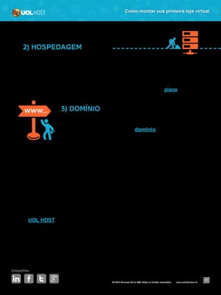 © 2016 Universo Online S/A. Todos os direitos reservados. www.uolhost.com.br
Compartilhe:
17
Como montar sua primeira loja virtual
2) HOSPEDAGEM
Esse “espaço” possibilita sua empresa guardar informações, vídeos, imagens
ou qualquer outro conteúdo.
É como se fosse o local que o seu sistema de carrinho ficará “estacionado”.
Lembre-se de verificar qual o limite de armazenamento que seu plano oferece.
3) DOMÍNIO
Para que o cliente chegue até sua loja, ela precisa de um
endereço online. É aí que entra o domínio, que nada mais é
que o nome que vem depois do “www.”.
Ele pode ser igual ao nome da sua loja, ou não. Por exemplo: o nome da sua
loja é “Guloseimas da Lucia”. Você então poderá comprar o domínio www.
guloseimasdalucia.com.br. Ou pode optar por www.lojadalucia.com.br. A escolha
vai depender da sua estratégia e também da disponibilidade do nome desejado.
Como seu negócio será virtual, a tecnologia é sua maior aliada, então escolha
um parceiro confiável e conhecido nesse mercado. Isso garantirá que seu site
não fique fora do ar ou tenha problemas em dias mais movimentados.
O UOL HOST tem a solução ideal para acompanhá-lo desde o início do seu
negócio até o momento em que ele se torne uma grande loja.
Com uma ferramenta simples e completa, você tem acesso a domínio, hospedagem e
sistema de carrinho em um único pacote. É só contratar o plano e começar a vender.
 