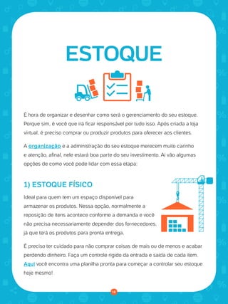 © 2016 Universo Online S/A. Todos os direitos reservados. www.uolhost.com.br
Compartilhe:
18
Como montar sua primeira loja virtual
É hora de organizar e desenhar como será o gerenciamento do seu estoque.
Porque sim, é você que irá ficar responsável por tudo isso. Após criada a loja
virtual, é preciso comprar ou produzir produtos para oferecer aos clientes.
A organização e a administração do seu estoque merecem muito carinho
e atenção, afinal, nele estará boa parte do seu investimento. Aí vão algumas
opções de como você pode lidar com essa etapa:
ESTOQUE
1) ESTOQUE FÍSICO
Ideal para quem tem um espaço disponível para
armazenar os produtos. Nessa opção, normalmente a
reposição de itens acontece conforme a demanda e você
não precisa necessariamente depender dos fornecedores,
já que terá os produtos para pronta entrega.
É preciso ter cuidado para não comprar coisas de mais ou de menos e acabar
perdendo dinheiro. Faça um controle rígido da entrada e saída de cada item.
Aqui você encontra uma planilha pronta para começar a controlar seu estoque
hoje mesmo!
18
 