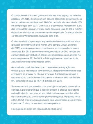 O comércio eletrônico tem ganhado cada vez mais espaço na vida das
pessoas. Em 2015, mesmo com um cenário econômico desfavorável, as
vendas online movimentaram 41,3 bilhões de reais, alta de mais de 15%
em comparação com 2014. Com isso, o e-commerce representou 3,3%
das vendas totais do país. Foram, ainda, feitos um total de 106,2 milhões
de pedidos via internet, durante esse mesmo período. Os dados são do
33° Relatório Webshoppers, realizado pela e-bit.
O mesmo relatório aponta que a quantidade de e-consumidores ativos
(pessoas que efetivaram pelo menos uma compra virtual, ao longo
de 2015) apresentou pequeno crescimento, se comparada com anos
anteriores. Em 2015, esse número chegou ao total de 39,1 milhões de
consumidores, percentual 3% maior, se comparado ao ano anterior. Na
comparação entre 2013 e 2014, a E-bit registrou um crescimento de
22% no número de consumidores ativos.
A consultoria prevê, também, que o movimento de migração das
vendas para o meio digital deve continuar, independentemente da crise
econômica se arrastar ou não por esse ano. A estimativa é de que o
faturamento do comércio eletrônico tenha um crescimento nominal de
8%, atingindo um total de R$ 44,6 bilhões, em 2016.
Se o seu sonho é empreender, criar uma loja virtual pode ser o melhor
começo. E para garantir que o negócio decole, é preciso estar atento
às tendências do mercado, ao seu público-alvo e concorrentes, além
de criar (e executar) um completo plano de negócios. Pensando nisso,
o UOL HOST criou esse guia completo para você montar a sua primeira
loja virtual. E, claro, ter sucesso nessa empreitada.
Fique atento às dicas em cada capítulo e boa sorte!
 