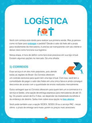 © 2016 Universo Online S/A. Todos os direitos reservados. www.uolhost.com.br
Compartilhe:
21
Como montar sua primeira loja virtual
Você com certeza está doido para realizar sua primeira venda. Mas já pensou
como irá fazer para entregar o pedido? Desde o valor do frete até o prazo
para recebimento da mercadoria, é preciso ser transparente com seu cliente e
deixar claro como funciona sua logística.
Nessa etapa, é hora de definir como fará esse processo em sua loja virtual.
Existem algumas opções no mercado. Dá uma olhada:
1) CORREIOS
Esse serviço é um dos mais populares, pois atende
todas as regiões do Brasil. Os Correios oferecem
um contrato exclusivo para quem tem uma loja virtual. Com isso, você tem a
comodidade de pagar o valor dos fretes em uma única fatura e ainda conseguir
descontos de acordo com a quantidade de envios realizados mensalmente.
Outra vantagem que os Correios oferecem para quem tem um e-commerce é o
serviço e-Sedex, uma opção de entrega expressa para mercadorias de até 15
kg. Os prazos variam de 0 a 3 dias, vai depender da modalidade escolhida e
do endereço de destino. Saiba mais sobre essa opção no box abaixo.
Você pode também usar a opção SEDEX, SEDEX 10 ou o serviço PAC - nesse
último o prazo de entrega será maior, porém os preços mais acessíveis.
LOGÍSTICA
21
 