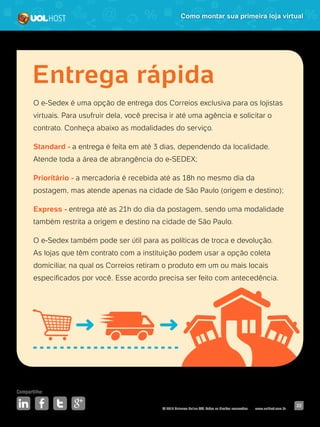 © 2016 Universo Online S/A. Todos os direitos reservados. www.uolhost.com.br
Compartilhe:
22
Como montar sua primeira loja virtual
O e-Sedex é uma opção de entrega dos Correios exclusiva para os lojistas
virtuais. Para usufruir dela, você precisa ir até uma agência e solicitar o
contrato. Conheça abaixo as modalidades do serviço.
Standard - a entrega é feita em até 3 dias, dependendo da localidade.
Atende toda a área de abrangência do e-SEDEX;
Prioritário - a mercadoria é recebida até as 18h no mesmo dia da
postagem, mas atende apenas na cidade de São Paulo (origem e destino);
Express - entrega até as 21h do dia da postagem, sendo uma modalidade
também restrita a origem e destino na cidade de São Paulo.
O e-Sedex também pode ser útil para as políticas de troca e devolução.
As lojas que têm contrato com a instituição podem usar a opção coleta
domiciliar, na qual os Correios retiram o produto em um ou mais locais
especificados por você. Esse acordo precisa ser feito com antecedência.
Entrega rápida
 