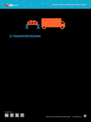 © 2016 Universo Online S/A. Todos os direitos reservados. www.uolhost.com.br
Compartilhe:
23
Como montar sua primeira loja virtual
2) TRANSPORTADORA
Mesmo que você utilize os Correios, sempre é bom ter um plano B, já que a
instituição é pública e pode ocorrer paralisação de funcionários, acarretando
em entregas atrasadas.
Essa opção também é mais interessante para aquelas lojas que comercializam
produtos grandes. Os Correios têm restrições de pesagens e limite de
dimensões. Já as transportadoras entregam qualquer mercadoria, seja um sofá
ou um tênis.
Pesquise diversos fornecedores, procure ouvir o que os clientes falam sobre o
serviço e feche com aqueles que oferecerem o melhor custo-benefício.
 