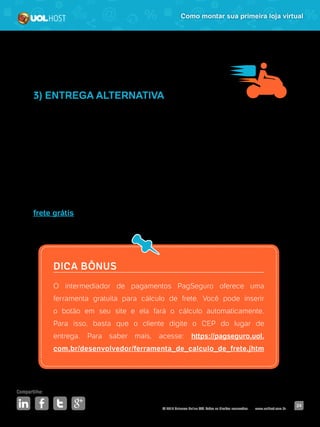 © 2016 Universo Online S/A. Todos os direitos reservados. www.uolhost.com.br
Compartilhe:
24
Como montar sua primeira loja virtual
3) ENTREGA ALTERNATIVA
Caso você não tenha a pretensão de vender para todo o Brasil, você pode pensar
em contratar o serviço de motofrete. Essa opção pode agilizar o prazo de entrega
e despachar encomendas para mais de um cliente no mesmo dia.
Existem, inclusive, aplicativos para celular, como 99 Motos e Vai Moto, que
permitem contratar motoboys direta e rapidamente.
Frete é, sem dúvidas, um dos principais influenciadores de compras pela internet.
Uma pesquisa da E-bit mostrou que 45% dos consumidores sempre escolhem pelo
frete grátis ou a opção mais barata. Então, esse assunto merece muita atenção.
DICA BÔNUS
O intermediador de pagamentos PagSeguro oferece uma
ferramenta gratuita para cálculo de frete. Você pode inserir
o botão em seu site e ela fará o cálculo automaticamente.
Para isso, basta que o cliente digite o CEP do lugar de
entrega. Para saber mais, acesse: https://pagseguro.uol.
com.br/desenvolvedor/ferramenta_de_calculo_de_frete.jhtm
 