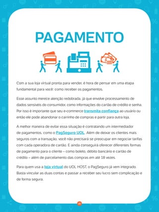 © 2016 Universo Online S/A. Todos os direitos reservados. www.uolhost.com.br
Compartilhe:
25
Como montar sua primeira loja virtual
Com a sua loja virtual pronta para vender, é hora de pensar em uma etapa
fundamental para você: como receber os pagamentos.
Esse assunto merece atenção redobrada, já que envolve processamento de
dados sensíveis do consumidor, como informações do cartão de crédito e senha.
Por isso é importante que seu e-commerce transmita confiança ao usuário ou
então ele pode abandonar o carrinho de compras e partir para outra loja.
A melhor maneira de evitar essa situação é contratando um intermediador
de pagamentos, como o PagSeguro UOL. Além de deixar os clientes mais
seguros com a transação, você não precisará se preocupar em negociar tarifas
com cada operadora de cartão. E ainda conseguirá oferecer diferentes formas
de pagamento para o cliente – como boleto, débito bancário e cartão de
crédito – além de parcelamento das compras em até 18 vezes.
Para quem usa a loja virtual do UOL HOST, o PagSeguro já vem integrado.
Basta vincular as duas contas e passar a receber seu lucro sem complicação e
de forma segura.
PAGAMENTO
25
 