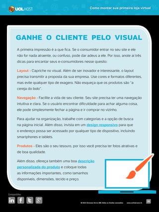 © 2016 Universo Online S/A. Todos os direitos reservados. www.uolhost.com.br
Compartilhe:
26
Como montar sua primeira loja virtual
A primeira impressão é a que fica. Se o consumidor entrar no seu site e ele
não for nada atraente, ou confuso, pode dar adeus a ele. Por isso, anote aí três
dicas para encantar seus e-consumidores nesse quesito:
Layout - Capriche no visual. Além de ser inovador e interessante, o layout
precisa transmitir a proposta da sua empresa. Use cores e formatos diferentes,
mas evite qualquer tipo de exagero. Não esqueça que os produtos são “a
cereja do bolo”.
Navegação - Facilite a vida de seu cliente. Seu site precisa ter uma navegação
intuitiva e clara. Se o usuário encontrar dificuldade para achar alguma coisa,
ele pode simplesmente fechar a página e ir comprar no vizinho.
Para ajudar na organização, trabalhe com categorias e a opção de busca
na página inicial. Além disso, invista em um design responsivo para que
o endereço possa ser acessado por qualquer tipo de dispositivo, incluindo
smartphones e tablets.
Produtos - Eles são o seu tesouro, por isso você precisa ter fotos atrativas e
de boa qualidade.
Além disso, ofereça também uma boa descrição
personalizada do produto e coloque todas
as informações importantes, como tamanhos
disponíveis, dimensões, tecido e preço.
GANHE O CLIENTE PELO VISUAL
 