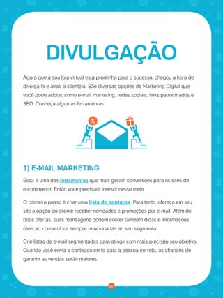© 2016 Universo Online S/A. Todos os direitos reservados. www.uolhost.com.br
Compartilhe:
27
Como montar sua primeira loja virtual
Agora que a sua loja virtual está prontinha para o sucesso, chegou a hora de
divulgá-la e atrair a clientela. São diversas opções de Marketing Digital que
você pode adotar, como e-mail marketing, redes sociais, links patrocinados e
SEO. Conheça algumas ferramentas:
1) E-MAIL MARKETING
Essa é uma das ferramentas que mais geram conversões para os sites de
e-commerce. Então você precisará investir nesse meio.
O primeiro passo é criar uma lista de contatos. Para tanto, ofereça em seu
site a opção do cliente receber novidades e promoções por e-mail. Além de
boas ofertas, suas mensagens podem conter também dicas e informações
úteis ao consumidor, sempre relacionadas ao seu segmento.
Crie listas de e-mail segmentadas para atingir com mais precisão seu objetivo.
Quando você envia o conteúdo certo para a pessoa correta, as chances de
garantir as vendas serão maiores.
DIVULGAÇÃO
27
 