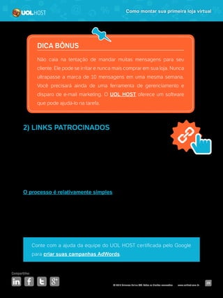 © 2016 Universo Online S/A. Todos os direitos reservados. www.uolhost.com.br
Compartilhe:
29
Como montar sua primeira loja virtual
DICA BÔNUS
Não caia na tentação de mandar muitas mensagens para seu
cliente. Ele pode se irritar e nunca mais comprar em sua loja. Nunca
ultrapasse a marca de 10 mensagens em uma mesma semana.
Você precisará ainda de uma ferramenta de gerenciamento e
disparo de e-mail marketing. O UOL HOST oferece um software
que pode ajudá-lo na tarefa.
2) LINKS PATROCINADOS
Nessa opção, resumidamente, você paga para o seu site
aparecer entre os primeiros resultados nos sites de busca.
A vantagem é que seu e-commerce ganhará visibilidade com muito mais
agilidade, podendo aumentar as suas conversões. Além disso, seu negócio se
tornará visível para quem ainda não o conhece.
O processo é relativamente simples: você escolhe algumas palavras-chave
para investir, cria seus anúncios, define uma verba e coloca sua campanha
no ar. Tudo pode ser controlado por uma interface online bastante intuitiva.
Mas contar com a ajuda de um especialista pode acelerar o processo e
potencializar os resultados.
Conte com a ajuda da equipe do UOL HOST certificada pelo Google
para criar suas campanhas AdWords.
 