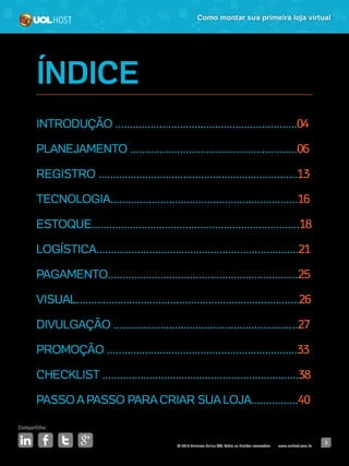 © 2016 Universo Online S/A. Todos os direitos reservados. www.uolhost.com.br
Compartilhe:
3
Como montar sua primeira loja virtual
ÍNDICE
INTRODUÇÃO ..............................................................04
PLANEJAMENTO .........................................................06
REGISTRO ....................................................................13
TECNOLOGIA................................................................16
ESTOQUE.......................................................................18
LOGÍSTICA.....................................................................21
PAGAMENTO.................................................................25
VISUAL............................................................................26
DIVULGAÇÃO ...............................................................27
PROMOÇÃO .................................................................33
CHECKLIST ...................................................................38
PASSO A PASSO PARA CRIAR SUA LOJA................40
 